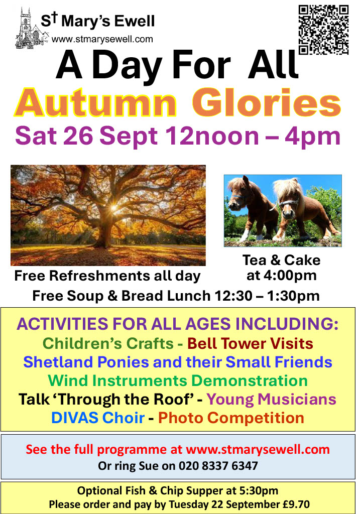 A Day For All A Day For All Autumn Glories, Sat 26 Sept 12noon - 4pm Free refreshments all day, tea & cake at 4pm Free soup & bread lunch 12:30-1:30pm See the full programme at www.stmarysewell.com or ring Sue on 020 8337 6347 Optional fish & chip supper at 5:30pm Please order and pay by Tuesday 22 September £9.70
